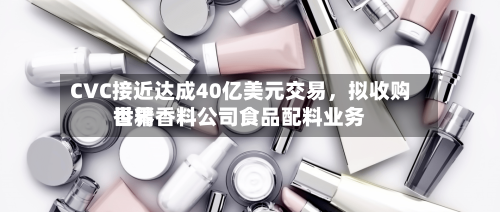 CVC接近达成40亿美元交易	，拟收购世界香精香料公司食品配料业务-第2张图片