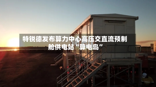 特锐德发布算力中心高压交直流预制舱供电站“算电岛”-第2张图片
