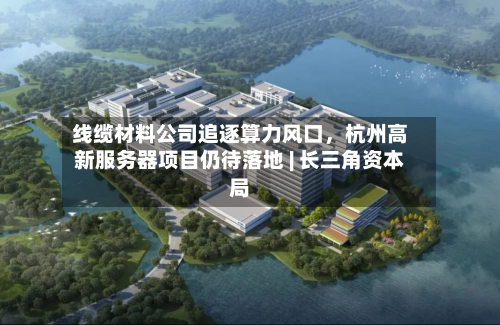 线缆材料公司追逐算力风口，杭州高新服务器项目仍待落地 | 长三角资本局-第2张图片