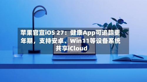 苹果官宣iOS 27：健康App可追踪更年期	，支持安卓、Win11等设备系统共享iCloud-第3张图片