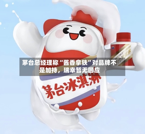 茅台总经理称“酱香拿铁”对品牌不是加持，瑞幸暂无回应-第3张图片