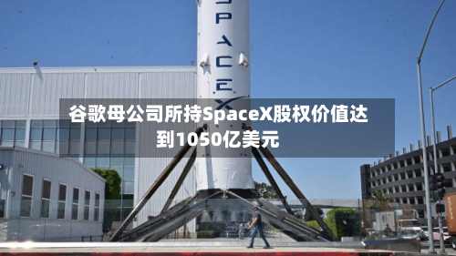 谷歌母公司所持SpaceX股权价值达到1050亿美元-第3张图片