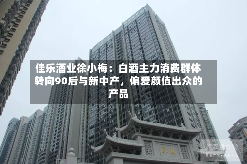 佳乐酒业徐小梅：白酒主力消费群体转向90后与新中产	，偏爱颜值出众的产品-第2张图片