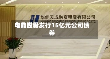 华能世界电力股份发行15亿元公司债券-第3张图片