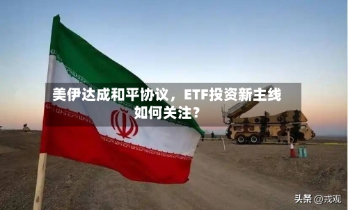 美伊达成和平协议	，ETF投资新主线如何关注？-第2张图片