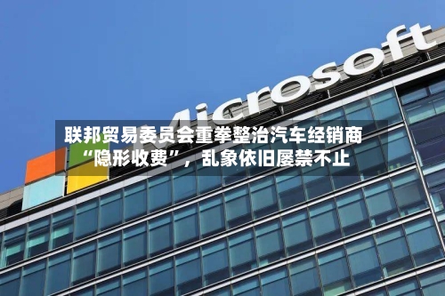 联邦贸易委员会重拳整治汽车经销商“隐形收费	”	，乱象依旧屡禁不止-第2张图片
