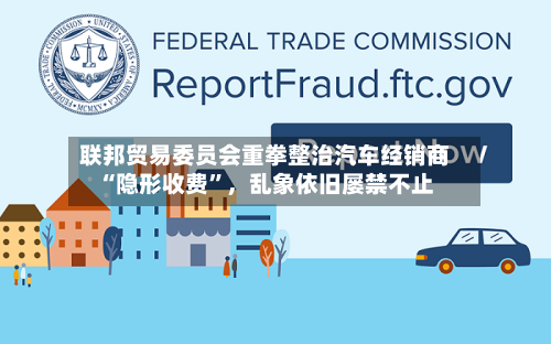 联邦贸易委员会重拳整治汽车经销商“隐形收费”，乱象依旧屡禁不止-第3张图片