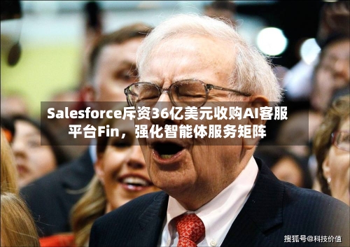 Salesforce斥资36亿美元收购AI客服平台Fin，强化智能体服务矩阵-第3张图片