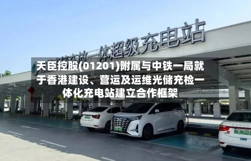 天臣控股(01201)附属与中铁一局就于香港建设、营运及运维光储充检一体化充电站建立合作框架-第2张图片