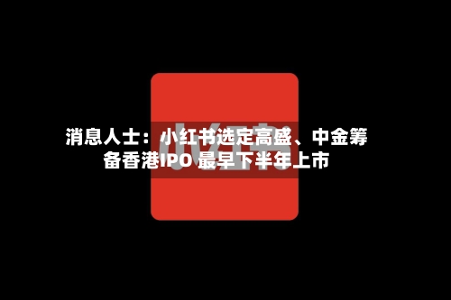 消息人士：小红书选定高盛	、中金筹备香港IPO 最早下半年上市-第2张图片