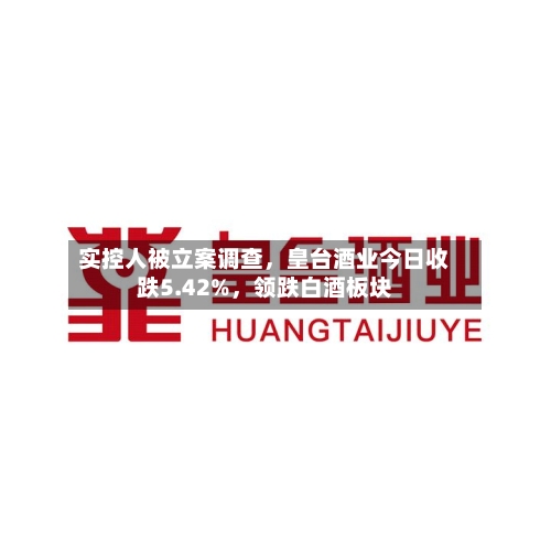 实控人被立案调查	，皇台酒业今日收跌5.42%，领跌白酒板块-第3张图片