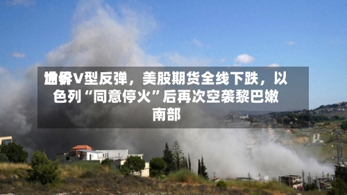 世界油价V型反弹，美股期货全线下跌，以色列“同意停火	”后再次空袭黎巴嫩南部-第2张图片