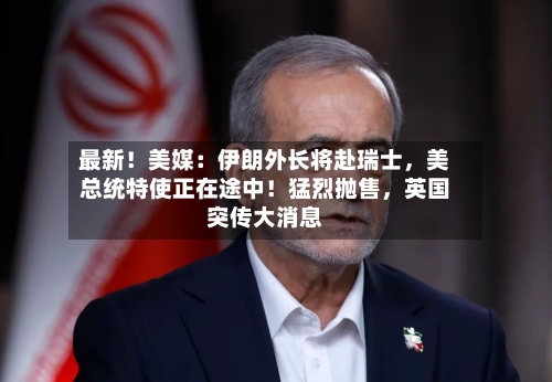 最新！美媒：伊朗外长将赴瑞士，美总统特使正在途中！猛烈抛售，英国突传大消息-第3张图片