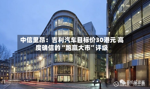 中信里昂：吉利汽车目标价30港元 高度确信的“跑赢大市	”评级-第2张图片