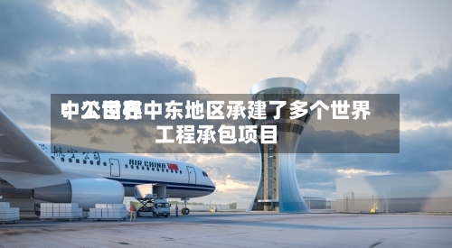 中工世界：公司在中东地区承建了多个世界工程承包项目-第3张图片