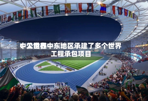 中工世界：公司在中东地区承建了多个世界工程承包项目-第2张图片