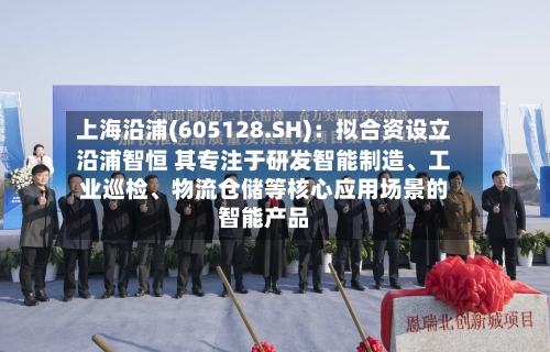 上海沿浦(605128.SH)：拟合资设立沿浦智恒 其专注于研发智能制造、工业巡检	、物流仓储等核心应用场景的智能产品-第2张图片