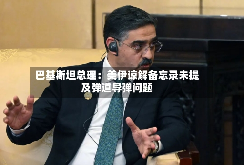 巴基斯坦总理：美伊谅解备忘录未提及弹道导弹问题-第3张图片