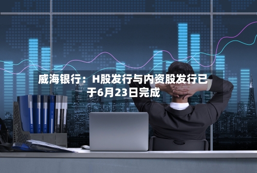 威海银行：H股发行与内资股发行已于6月23日完成-第2张图片