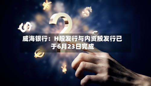 威海银行：H股发行与内资股发行已于6月23日完成-第3张图片