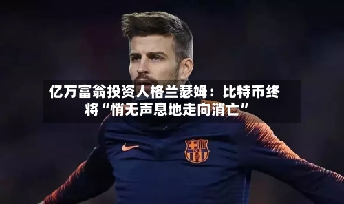 亿万富翁投资人格兰瑟姆：比特币终将“悄无声息地走向消亡	”-第2张图片