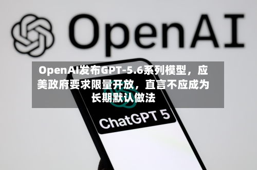 OpenAI发布GPT-5.6系列模型	，应美政府要求限量开放，直言不应成为长期默认做法-第2张图片