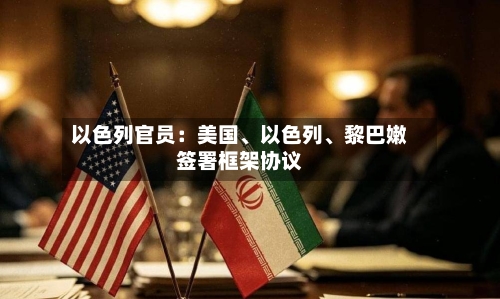 以色列官员：美国、以色列、黎巴嫩签署框架协议-第3张图片