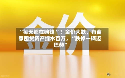 “每天都在赔钱 ”！金价大跌	，有商家囤货资产缩水百万，“跌掉一辆迈巴赫”-第2张图片