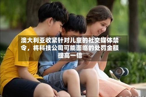 澳大利亚收紧针对儿童的社交媒体禁令，将科技公司可能面临的处罚金额提高一倍-第2张图片