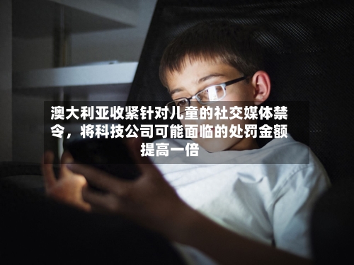 澳大利亚收紧针对儿童的社交媒体禁令，将科技公司可能面临的处罚金额提高一倍-第3张图片