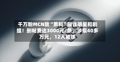 千万粉MCN放“黑料	”敲诈明星和剧组！删帖费达3000元/条，涉案40多万元，12人被抓-第3张图片