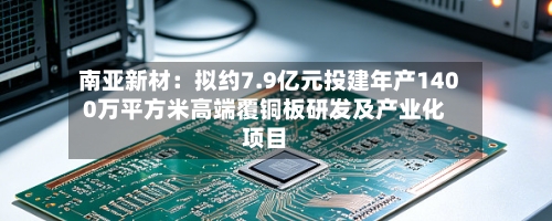 南亚新材:拟约7.9亿元投建年产1400万平方米高端覆铜板研发及产业化项目-第2张图片