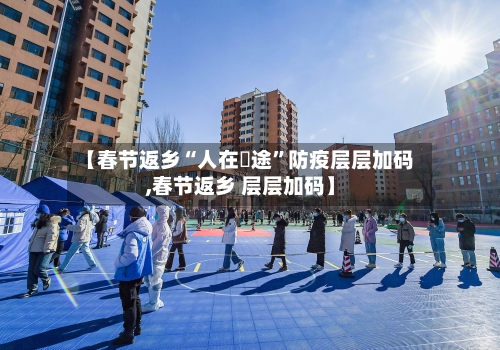 【春节返乡“人在囧途”防疫层层加码,春节返乡 层层加码】-第3张图片