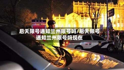 后天限号通知兰州限号吗/后天限号通知兰州限号吗现在