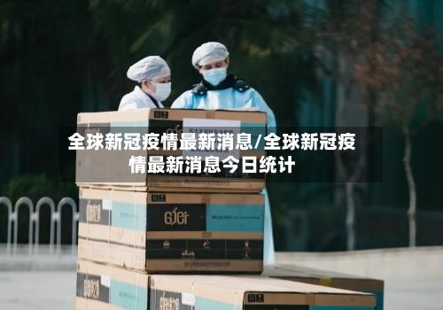 全球新冠疫情最新消息/全球新冠疫情最新消息今日统计