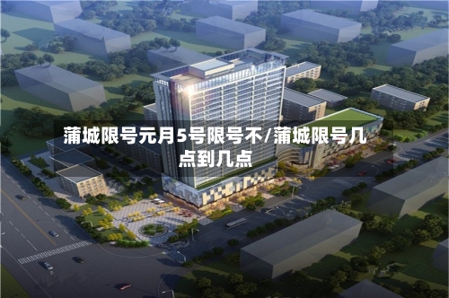 蒲城限号元月5号限号不/蒲城限号几点到几点