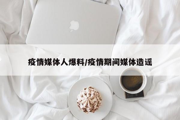 疫情媒体人爆料/疫情期间媒体造谣
