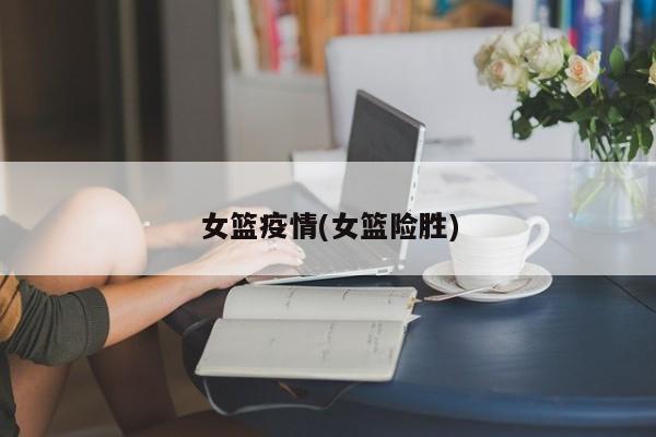 女篮疫情(女篮险胜)