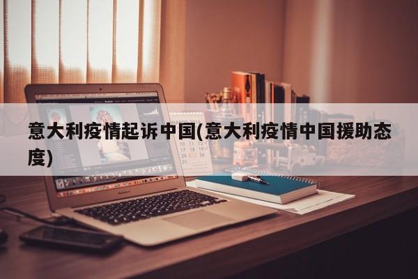 意大利疫情起诉中国(意大利疫情中国援助态度)
