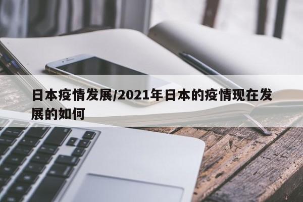 日本疫情发展/2021年日本的疫情现在发展的如何
