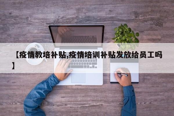 【疫情教培补贴,疫情培训补贴发放给员工吗】