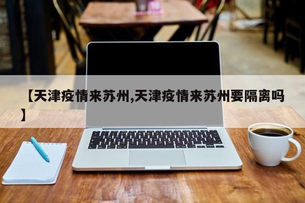 【天津疫情来苏州,天津疫情来苏州要隔离吗】