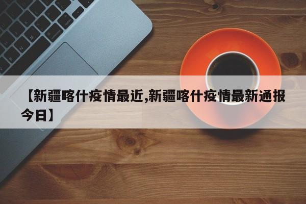 【新疆喀什疫情最近,新疆喀什疫情最新通报今日】