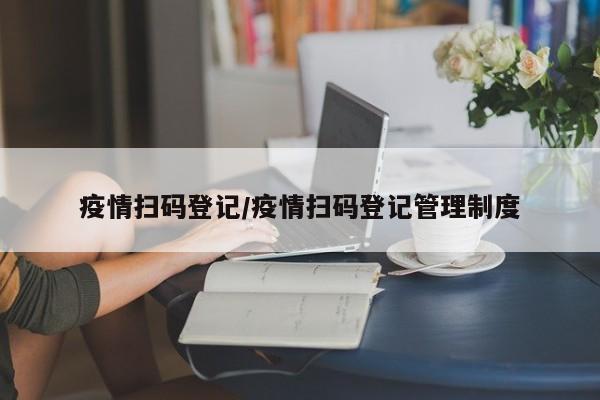疫情扫码登记/疫情扫码登记管理制度