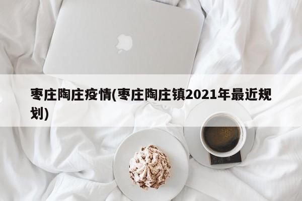 枣庄陶庄疫情(枣庄陶庄镇2021年最近规划)