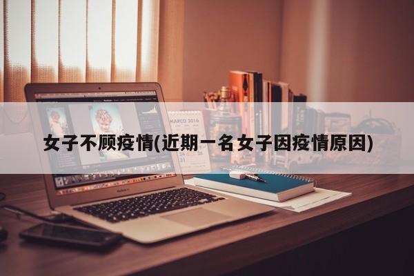 女子不顾疫情(近期一名女子因疫情原因)